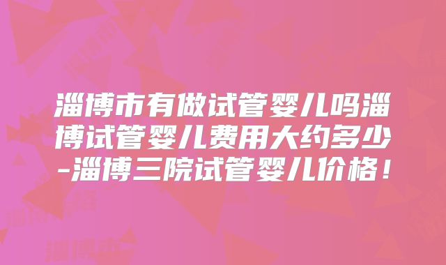 淄博市有做试管婴儿吗淄博试管婴儿费用大约多少-淄博三院试管婴儿价格！