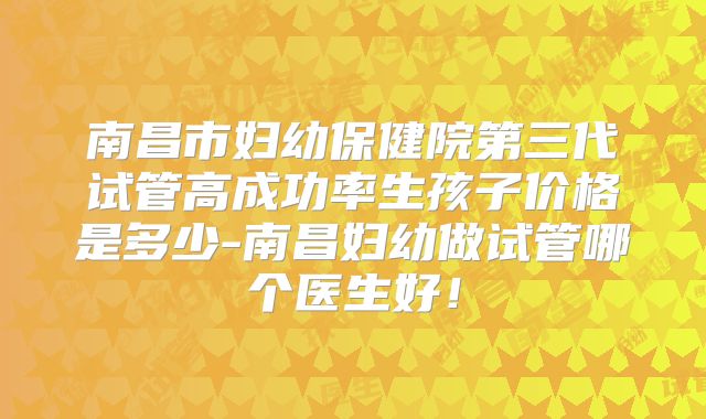 南昌市妇幼保健院第三代试管高成功率生孩子价格是多少-南昌妇幼做试管哪个医生好!