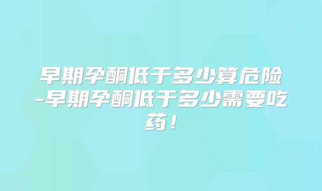 早期孕酮低于多少算危险-早期孕酮低于多少需要吃药！