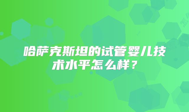 哈萨克斯坦的试管婴儿技术水平怎么样？