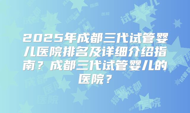 2025年成都三代试管婴儿医院排名及详细介绍指南？成都三代试管婴儿的医院？