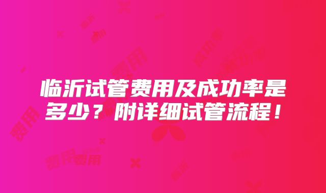 临沂试管费用及成功率是多少？附详细试管流程！