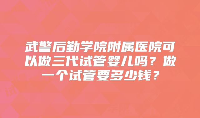武警后勤学院附属医院可以做三代试管婴儿吗？做一个试管要多少钱？