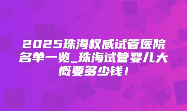2025珠海权威试管医院名单一览_珠海试管婴儿大概要多少钱！