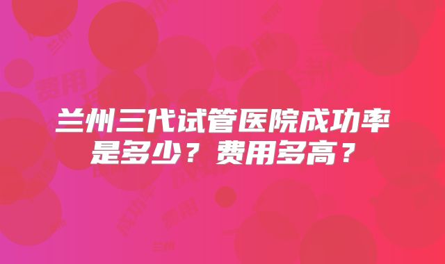 兰州三代试管医院成功率是多少?费用多高?