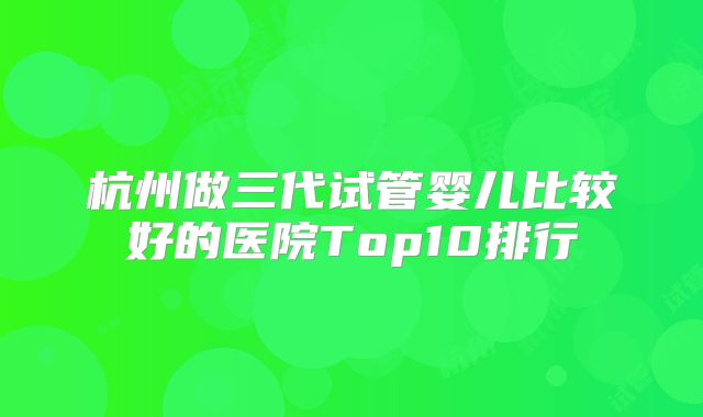 杭州做三代试管婴儿比较好的医院Top10排行