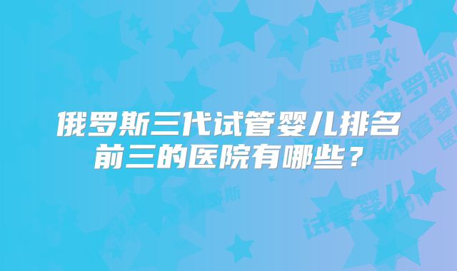 俄罗斯三代试管婴儿排名前三的医院有哪些？