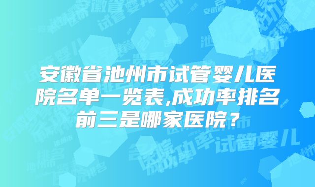 安徽省池州市试管婴儿医院名单一览表,成功率排名前三是哪家医院？