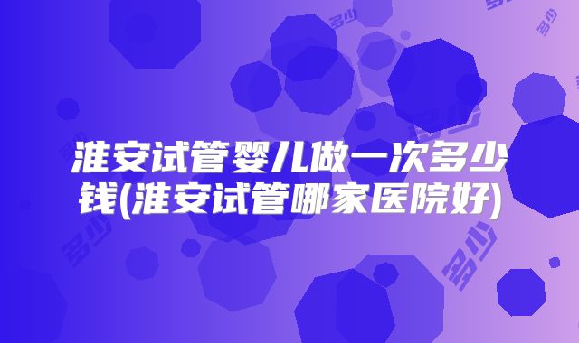 淮安试管婴儿做一次多少钱(淮安试管哪家医院好)