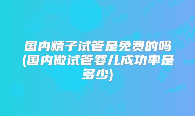 国内精子试管是免费的吗(国内做试管婴儿成功率是多少)