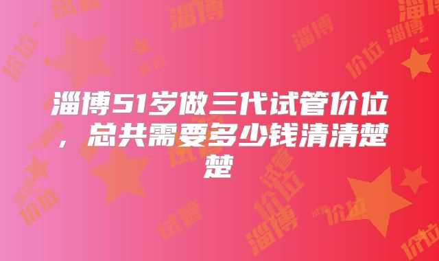 淄博51岁做三代试管价位,总共需要多少钱清清楚楚