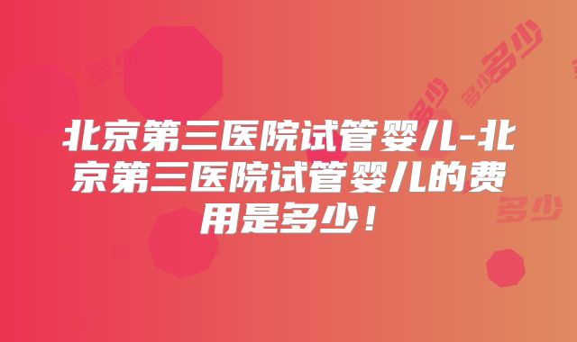 北京第三医院试管婴儿-北京第三医院试管婴儿的费用是多少！