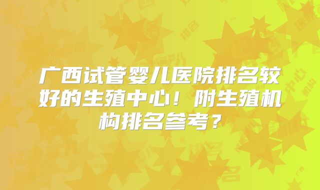 广西试管婴儿医院排名较好的生殖中心！附生殖机构排名参考？
