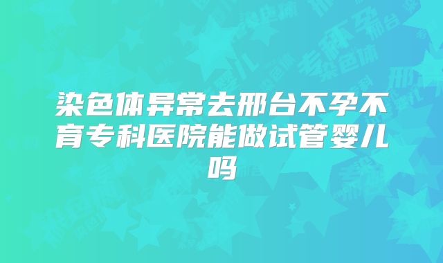 染色体异常去邢台不孕不育专科医院能做试管婴儿吗
