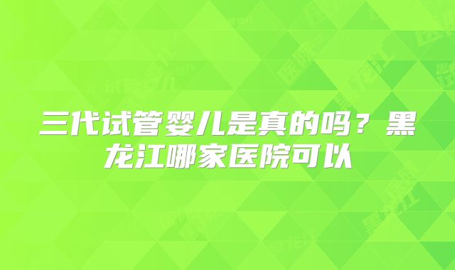 三代试管婴儿是真的吗?黑龙江哪家医院可以