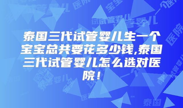 泰国三代试管婴儿生一个宝宝总共要花多少钱,泰国三代试管婴儿怎么选对医院！