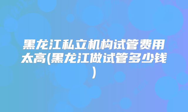 黑龙江私立机构试管费用太高(黑龙江做试管多少钱)
