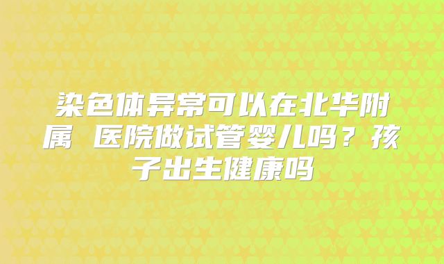 染色体异常可以在北华附属 医院做试管婴儿吗?孩子出生健康吗