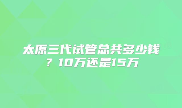 太原三代试管总共多少钱？10万还是15万