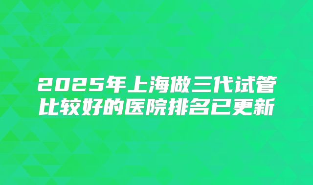 2025年上海做三代试管比较好的医院排名已更新