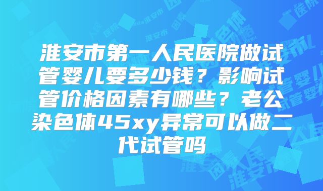 淮安市第一人民医院做试管婴儿要多少钱?影响试管价格因素有哪些?老公染色体45xy异常可以做二代试管吗