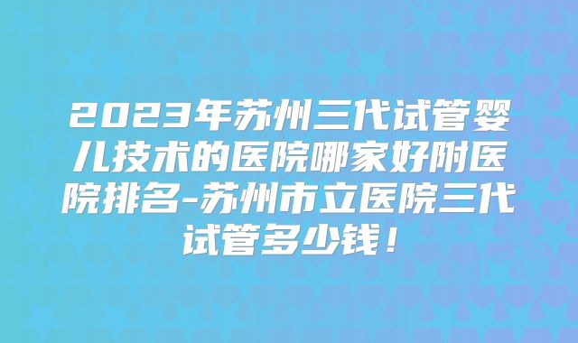2023年苏州三代试管婴儿技术的医院哪家好附医院排名-苏州市立医院三代试管多少钱！