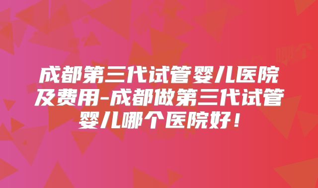 成都第三代试管婴儿医院及费用-成都做第三代试管婴儿哪个医院好！