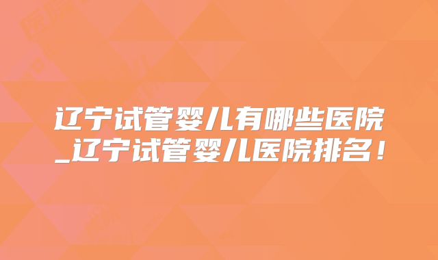 辽宁试管婴儿有哪些医院_辽宁试管婴儿医院排名!