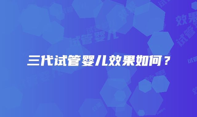 三代试管婴儿效果如何？
