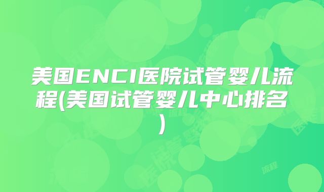 美国ENCI医院试管婴儿流程(美国试管婴儿中心排名)