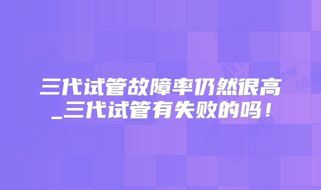 三代试管故障率仍然很高_三代试管有失败的吗！