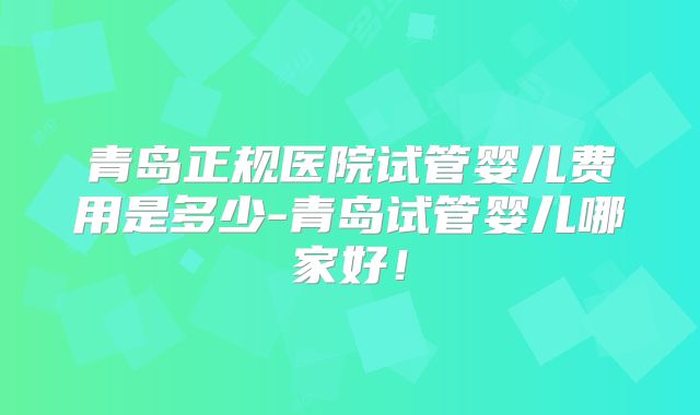 青岛正规医院试管婴儿费用是多少-青岛试管婴儿哪家好!