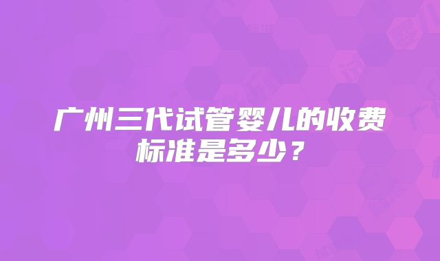 广州三代试管婴儿的收费标准是多少?