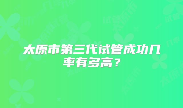 太原市第三代试管成功几率有多高?