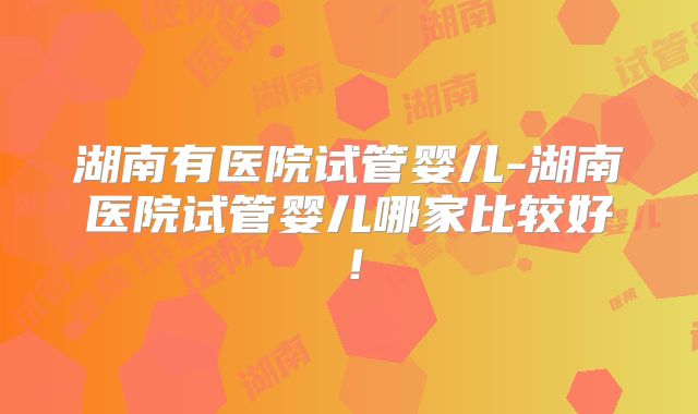 湖南有医院试管婴儿-湖南医院试管婴儿哪家比较好！