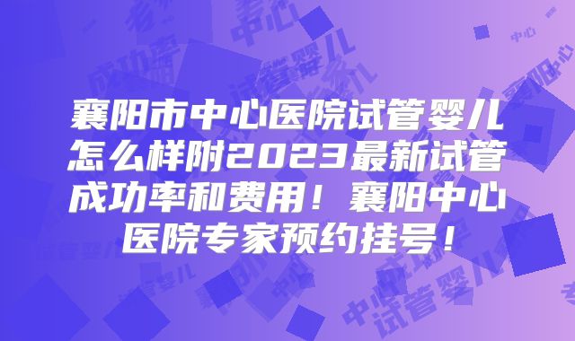 襄阳市中心医院试管婴儿怎么样附2023最新试管成功率和费用！襄阳中心医院专家预约挂号！