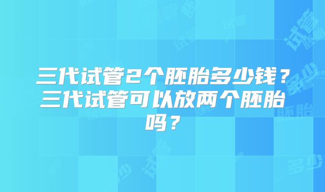 三代试管2个胚胎多少钱？三代试管可以放两个胚胎吗？