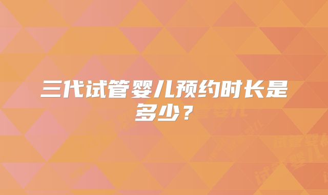 三代试管婴儿预约时长是多少?