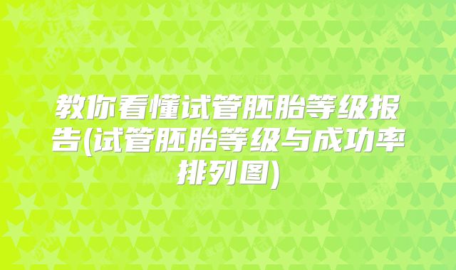 教你看懂试管胚胎等级报告(试管胚胎等级与成功率排列图)