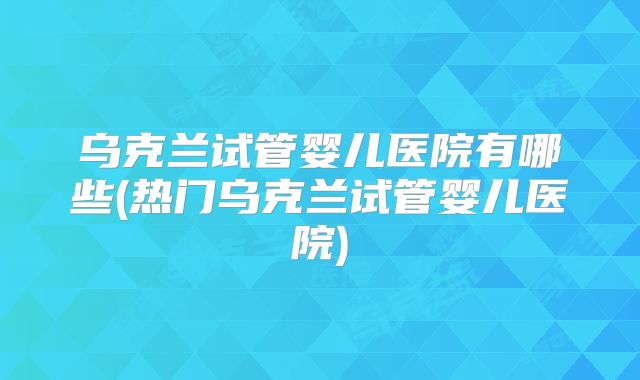 乌克兰试管婴儿医院有哪些(热门乌克兰试管婴儿医院)