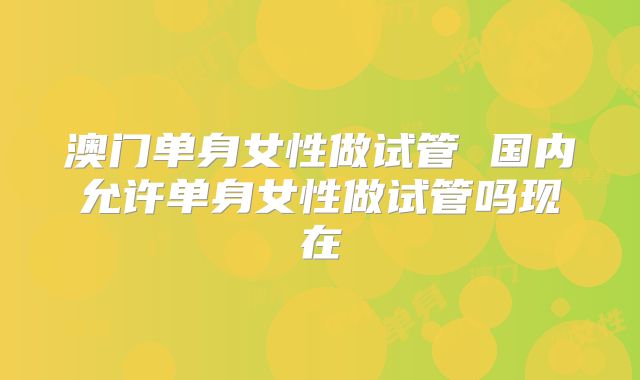 澳门单身女性做试管 国内允许单身女性做试管吗现在