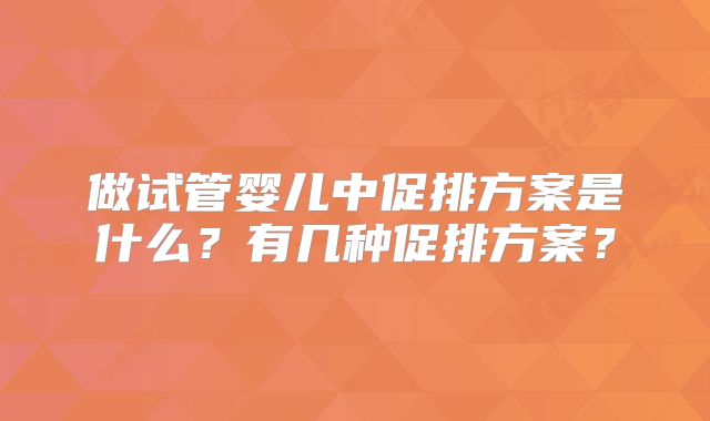 做试管婴儿中促排方案是什么？有几种促排方案？