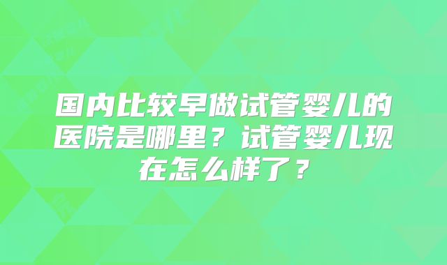 国内比较早做试管婴儿的医院是哪里？试管婴儿现在怎么样了？
