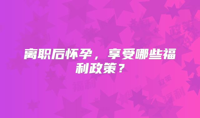 离职后怀孕，享受哪些福利政策？