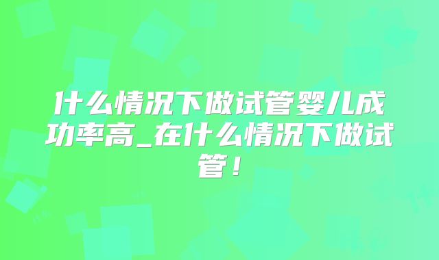 什么情况下做试管婴儿成功率高_在什么情况下做试管!