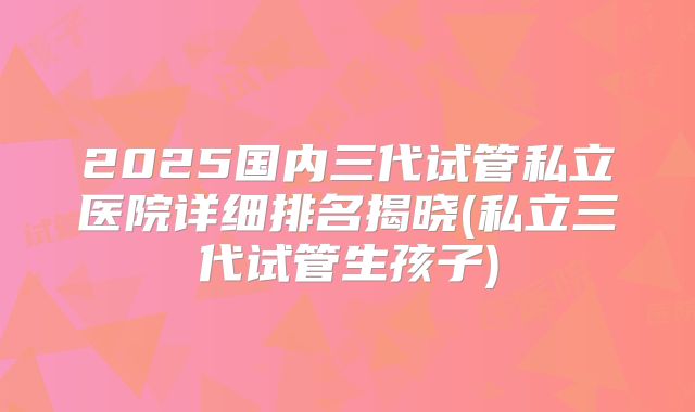2025国内三代试管私立医院详细排名揭晓(私立三代试管生孩子)