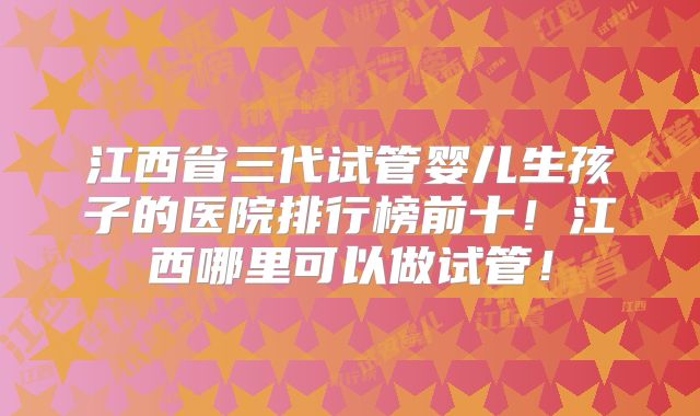 江西省三代试管婴儿生孩子的医院排行榜前十！江西哪里可以做试管！