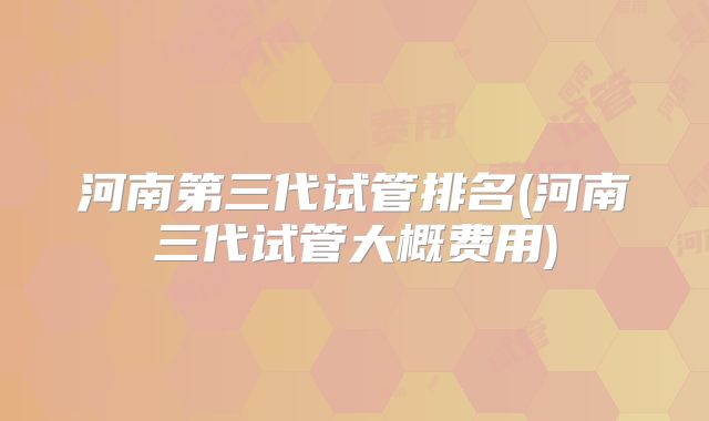 河南第三代试管排名(河南三代试管大概费用)