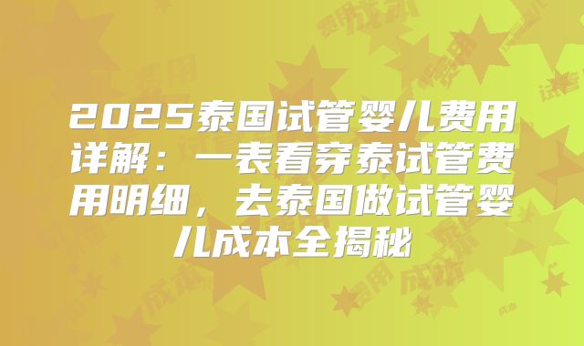 2025泰国试管婴儿费用详解：一表看穿泰试管费用明细，去泰国做试管婴儿成本全揭秘