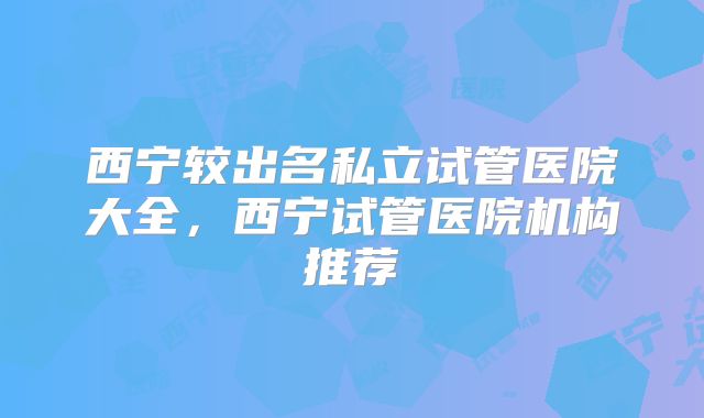 西宁较出名私立试管医院大全，西宁试管医院机构推荐